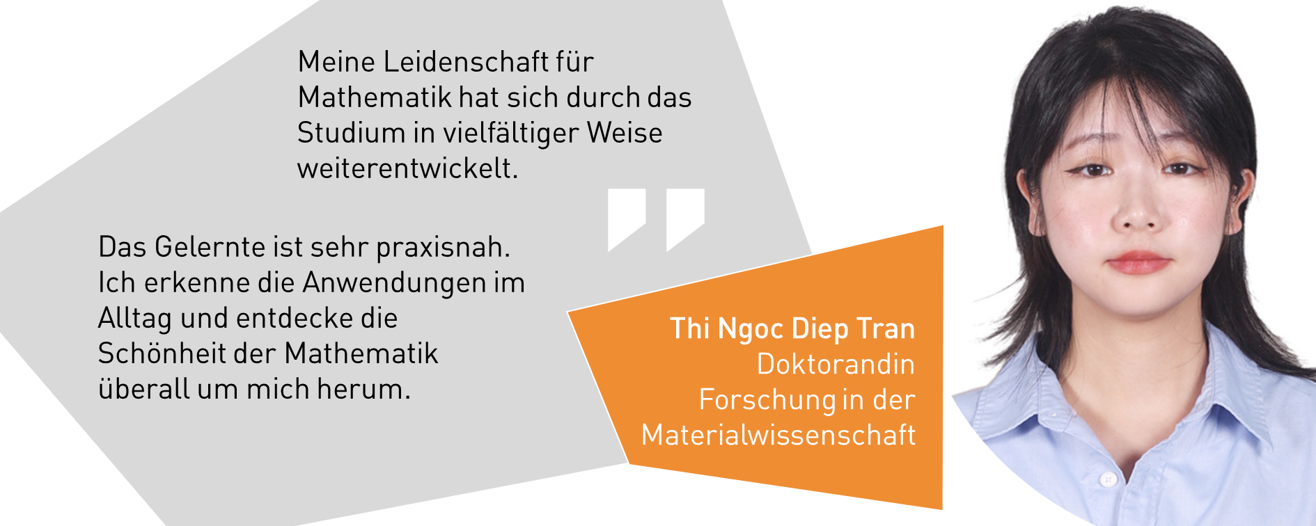 Thi Ngoc Diep Tran, Doktorandin Forschung in der Materialwissenschaft: Meine Leidenschaft für Mathematik hat sich durch das Studium in vielfältiger Weise weiterentwickelt. Das Gelernte ist sehr praxisnah. Ich erkenne die Anwendungen im Alltag und entdecke die Schönheit der Mathematik überall um mich herum.