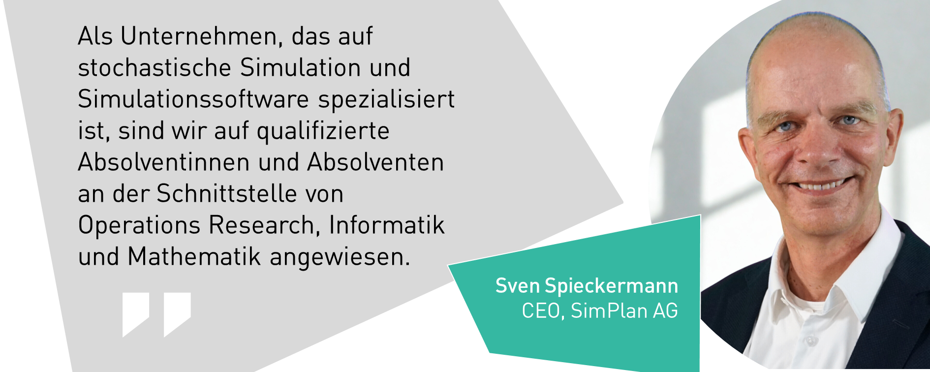 Sven Spieckermann, CEO, SimPlan AG: Als Unternehmen, das auf stochastische Simulation und Simulationssoftware spezialisiert ist, sind wir auf qualifizierte Absolventinnen und Absolventen an der Schnittstelle von Operations Research, Informatik und Mathematik angewiesen.