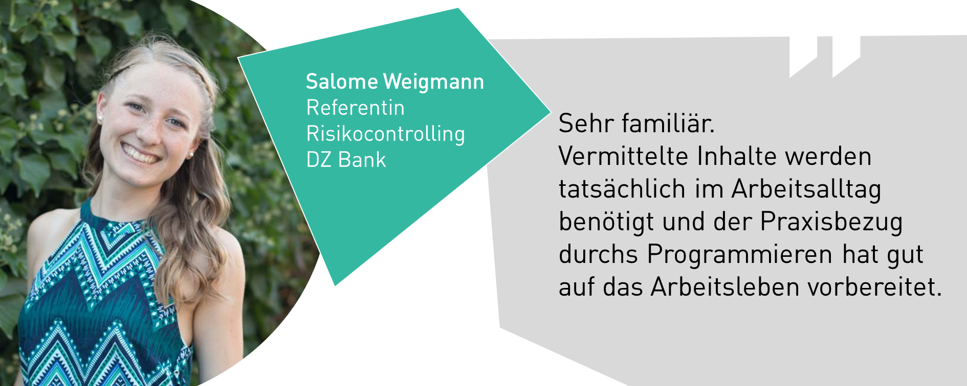 Salome Weigmann, Referentin Risikocontrolling DZ Bank:Sehr familiär.  Vermittelte Inhalte werden tatsächlich im Arbeitsalltag benötigt und der Praxisbezug durchs Programmieren hat gut auf das Arbeitsleben vorbereitet.