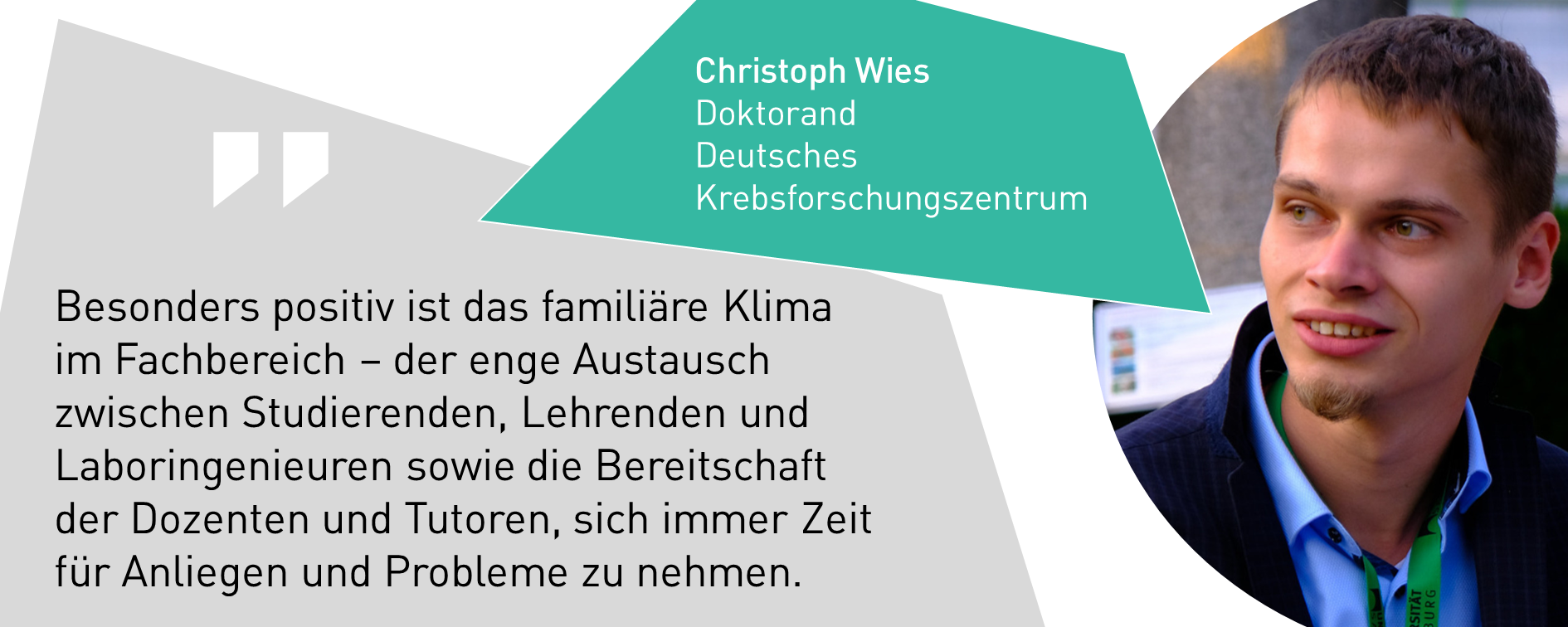 Christoph Wies, Doktorand Deutsches Krebsforschungszentrum: Besonders positiv ist das familiäre Klima  im Fachbereich – der enge Austausch zwischen Studierenden, Lehrenden und Laboringenieuren sowie die Bereitschaft der Dozenten und Tutoren, sich immer Zeit für Anliegen und Probleme zu nehmen.